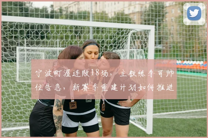 宁波町渥连败18场,主教练李可帅位告急,新赛季重建计划如何推进?