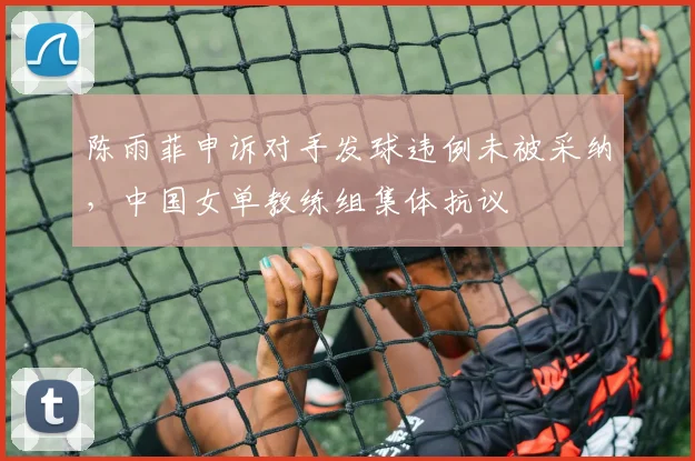 陈雨菲申诉对手发球违例未被采纳,中国女单教练组集体抗议