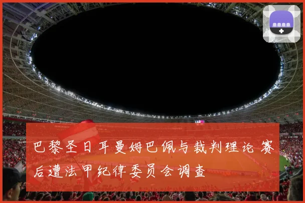 巴黎圣日耳曼姆巴佩与裁判理论 赛后遭法甲纪律委员会调查