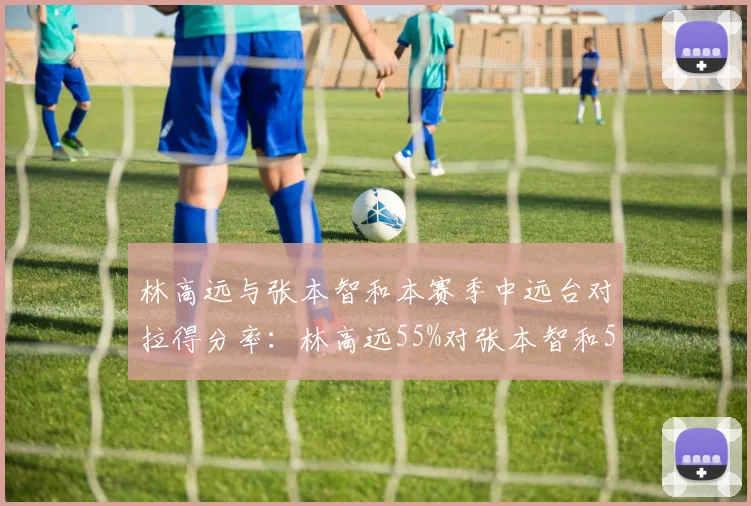 林高远与张本智和本赛季中远台对拉得分率:林高远55%对张本智和52%,但张本智和近台快攻更优